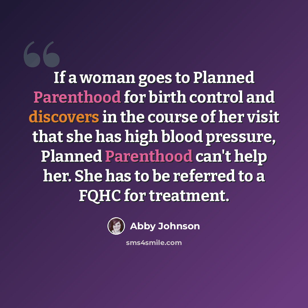 “If a woman goes to Planned Parenthood for birth control and discovers in the course of her visit that she has high blood pressure, Planned Parenthood can't help her. She has to be referred to a FQHC for treatment.” quote by Abby Johnson