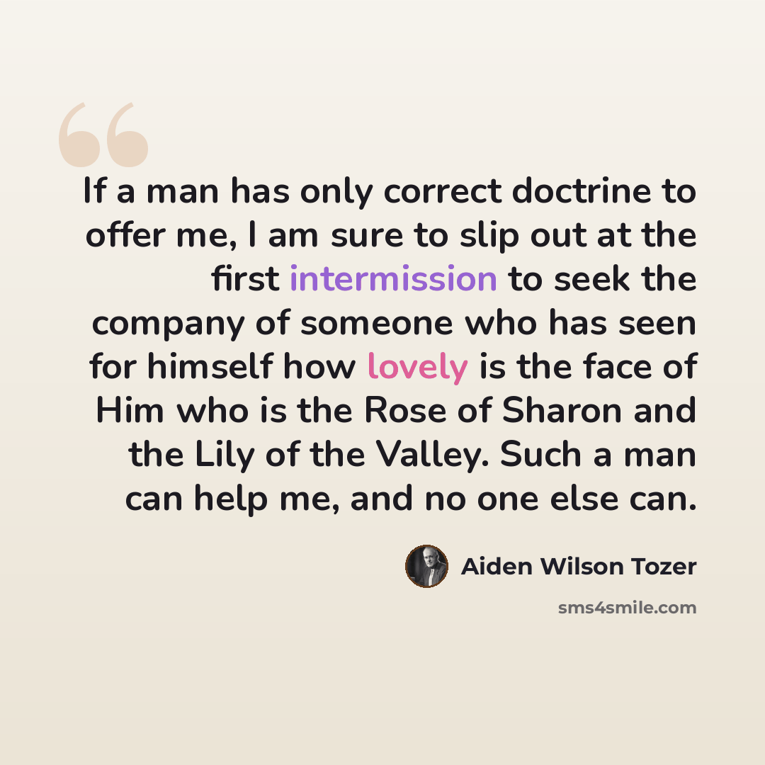“If a man has only correct doctrine to offer me, I am sure to slip out at the first intermission to seek the company of someone who has seen for himself how lovely is the face of Him who is the Rose of Sharon and the Lily of the Valley. Such a man can help me, and no one else can.” quote by Aiden Wilson Tozer