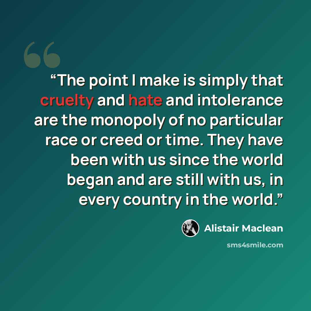 “The point I make is simply that cruelty and hate and intolerance are the monopoly of no particular race or creed or time. They have been with us since the world began and are still with us, in every country in the world.” quote by Alistair MacLean