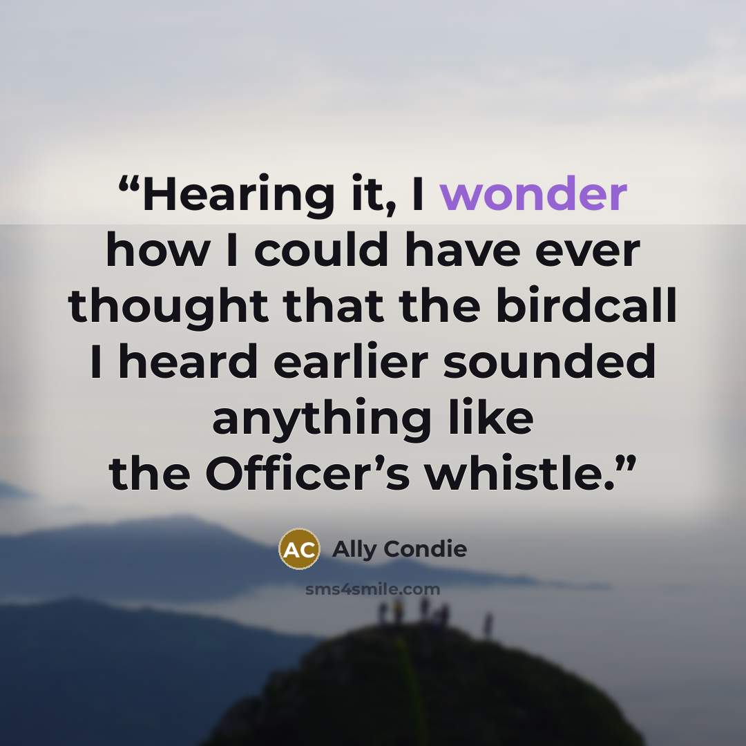 “Hearing it, I wonder how I could have ever thought that the birdcall I heard earlier sounded anything like the Officer’s whistle.” quote by Ally Condie