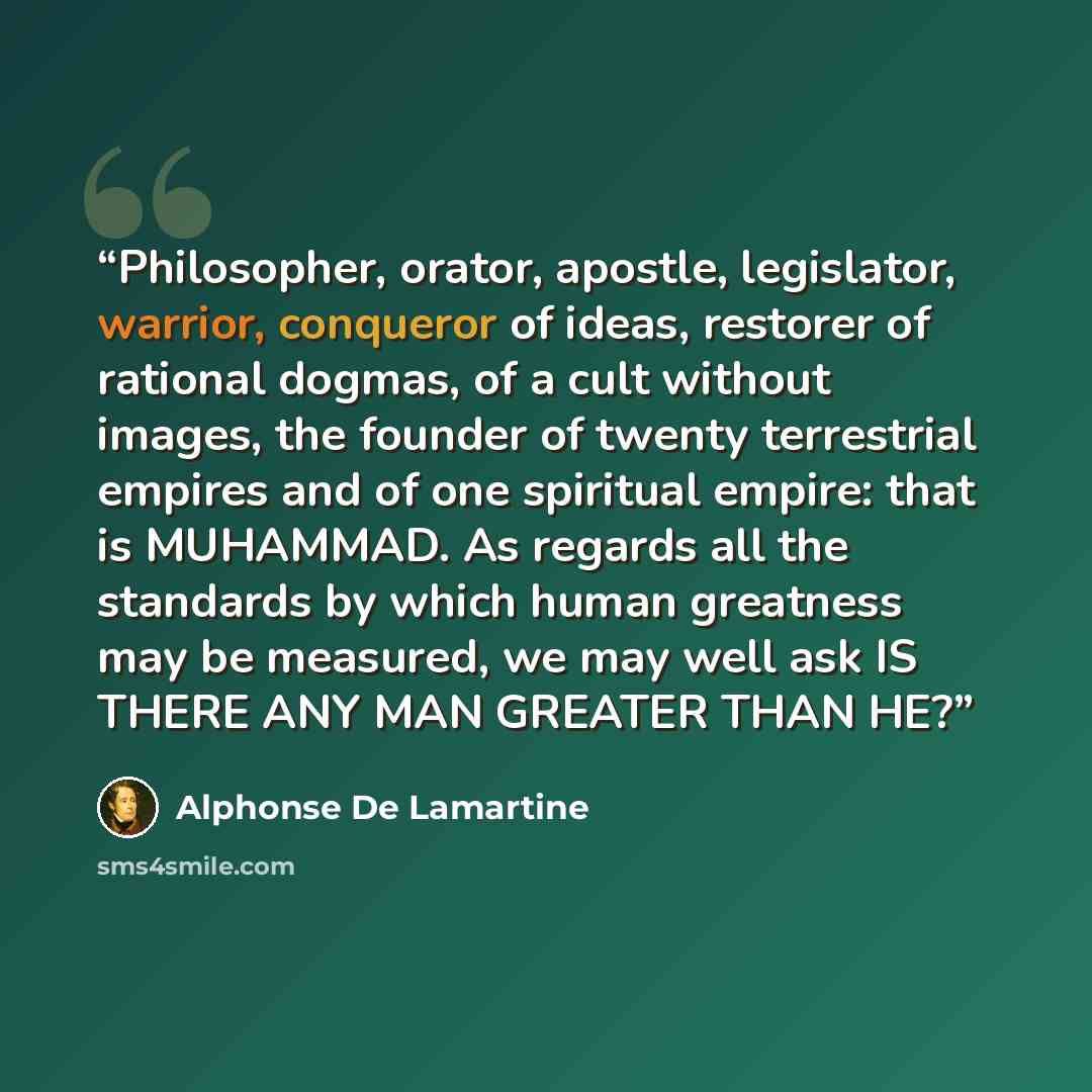 “Philosopher, orator, apostle, legislator, warrior, conqueror of ideas, restorer of rational dogmas, of a cult without images, the founder of twenty terrestrial empires and of one spiritual empire: that is MUHAMMAD. As regards all the standards by which human greatness may be measured, we may well…” quote by Alphonse de Lamartine