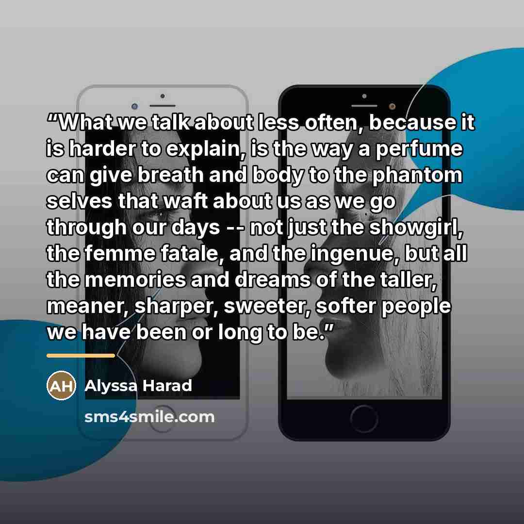 “What we talk about less often, because it is harder to explain, is the way a perfume can give breath and body to the phantom selves that waft about us as we go through our days -- not just the showgirl, the femme fatale, and the ingenue, but all the memories and dreams of the taller, meaner…” quote by Alyssa Harad