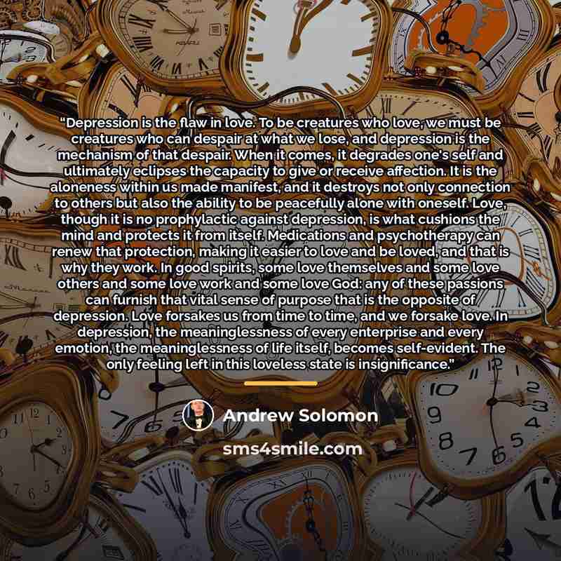 “Depression is the flaw in love. To be creatures who love, we must be creatures who can despair at what we lose, and depression is the mechanism of that despair. When it comes, it degrades one's self and ultimately eclipses the capacity to give or receive affection. It is the aloneness within us…” quote by Andrew Solomon