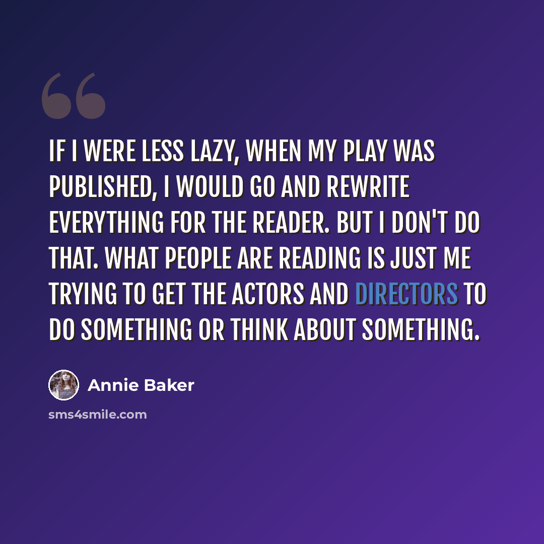“If I were less lazy, when my play was published, I would go and rewrite everything for the reader. But I don't do that. What people are reading is just me trying to get the actors and directors to do something or think about something.” quote by Annie Baker