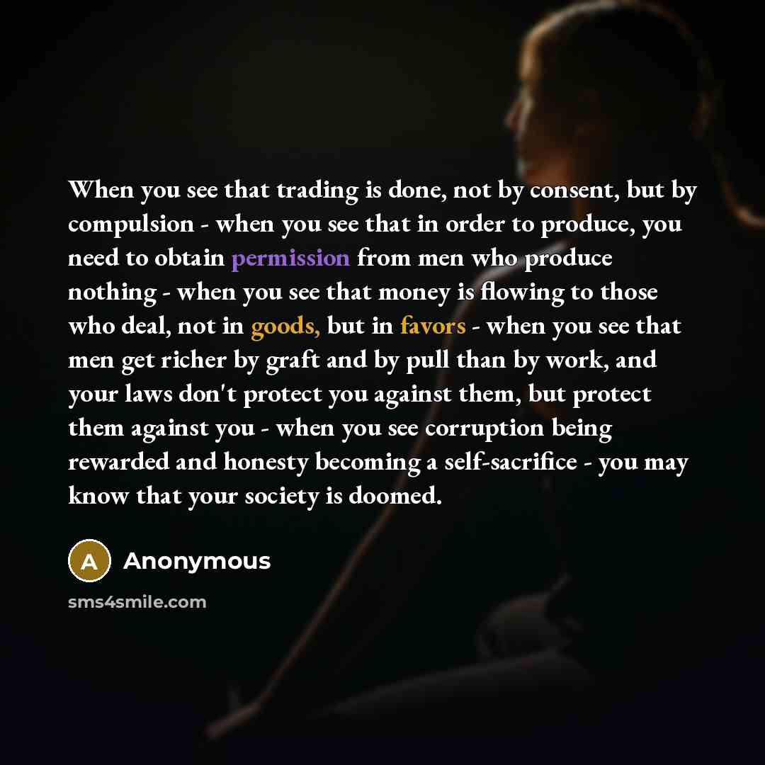 “When you see that trading is done, not by consent, but by compulsion - when you see that in order to produce, you need to obtain permission from men who produce nothing - when you see that money is flowing to those who deal, not in goods, but in favors - when you see that men get richer by graft…” quote by Anonymous