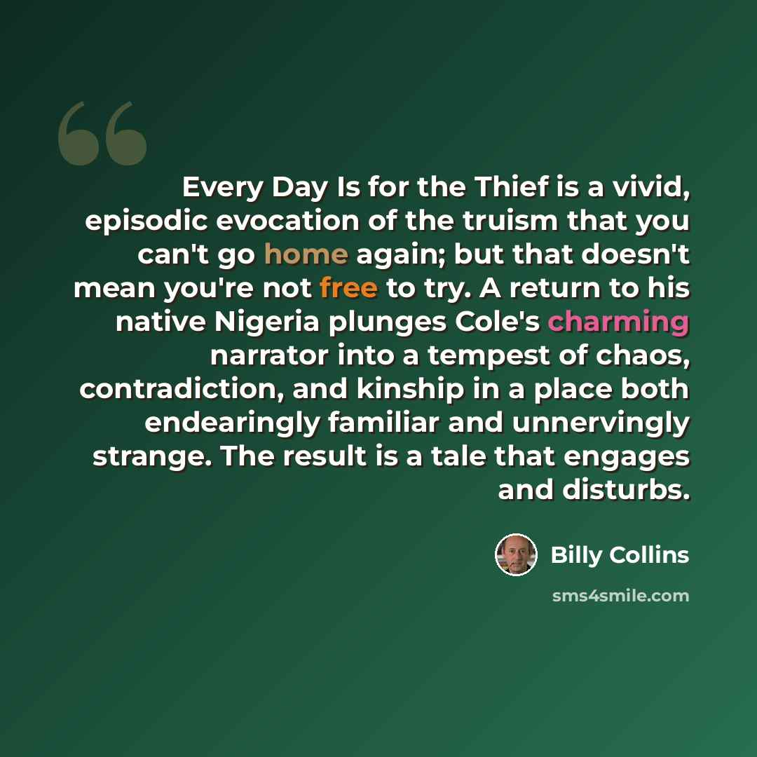 “Every Day Is for the Thief is a vivid, episodic evocation of the truism that you can't go home again; but that doesn't mean you're not free to try. A return to his native Nigeria plunges Cole's charming narrator into a tempest of chaos, contradiction, and kinship in a place both endearingly…” quote by Billy Collins