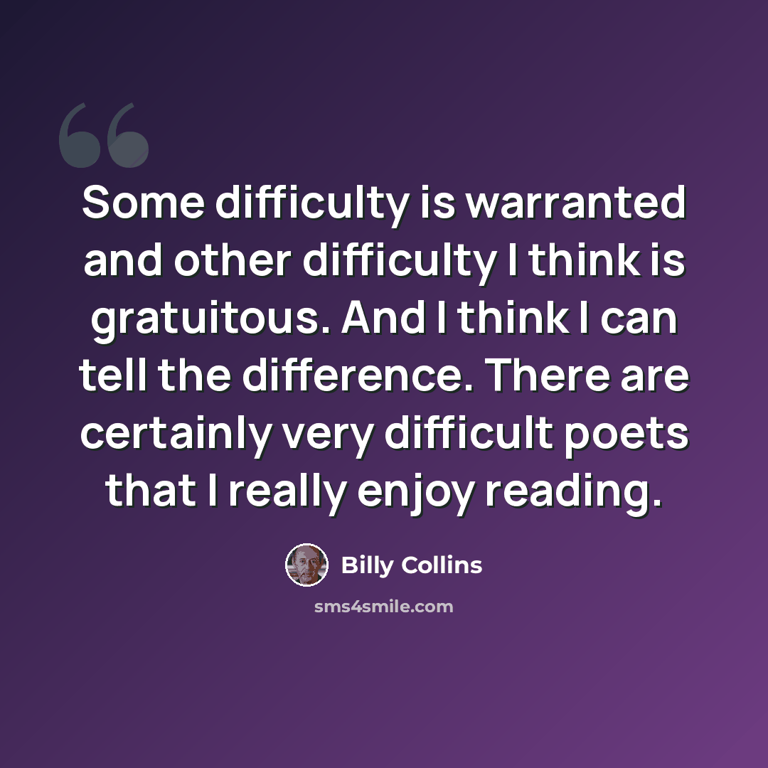 “Some difficulty is warranted and other difficulty I think is gratuitous. And I think I can tell the difference. There are certainly very difficult poets that I really enjoy reading.” quote by Billy Collins