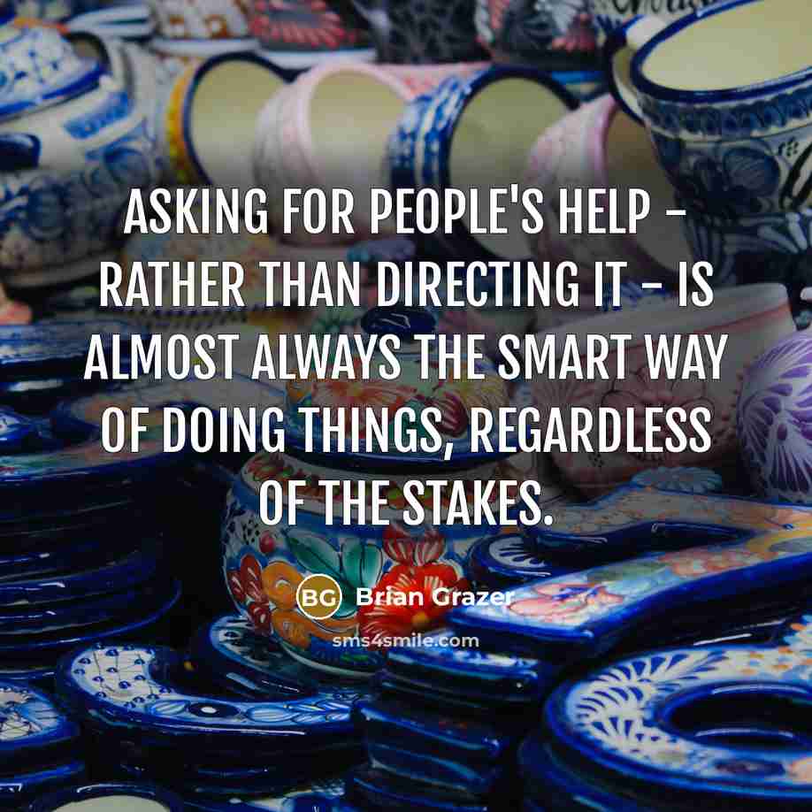 “Asking for people's help - rather than directing it - is almost always the smart way of doing things, regardless of the stakes.” quote by Brian Grazer