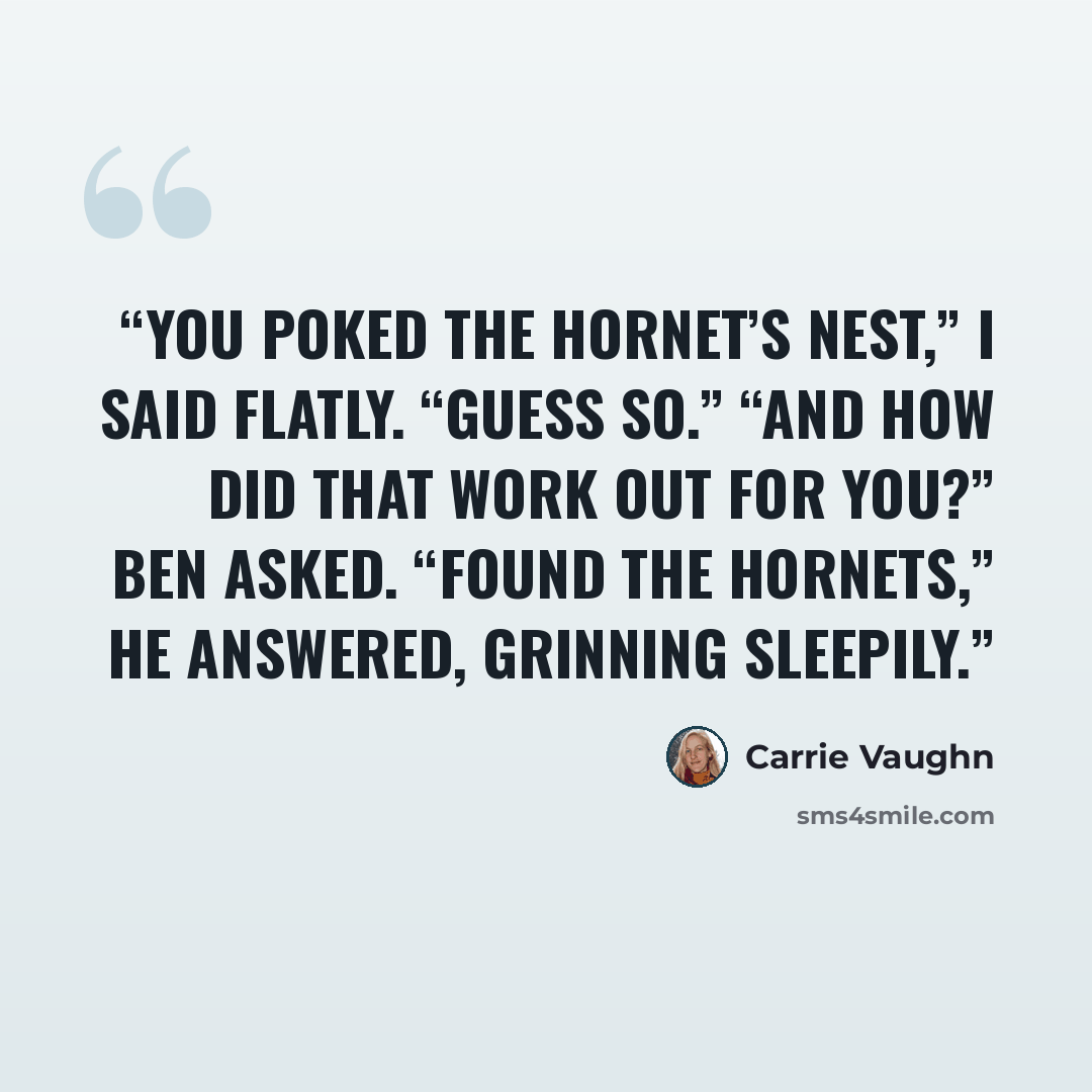 “You poked the hornet’s nest,” I said flatly. “Guess so.” “And how did that work out for you?” Ben asked. “Found the hornets,” he answered, grinning sleepily.” quote by Carrie Vaughn