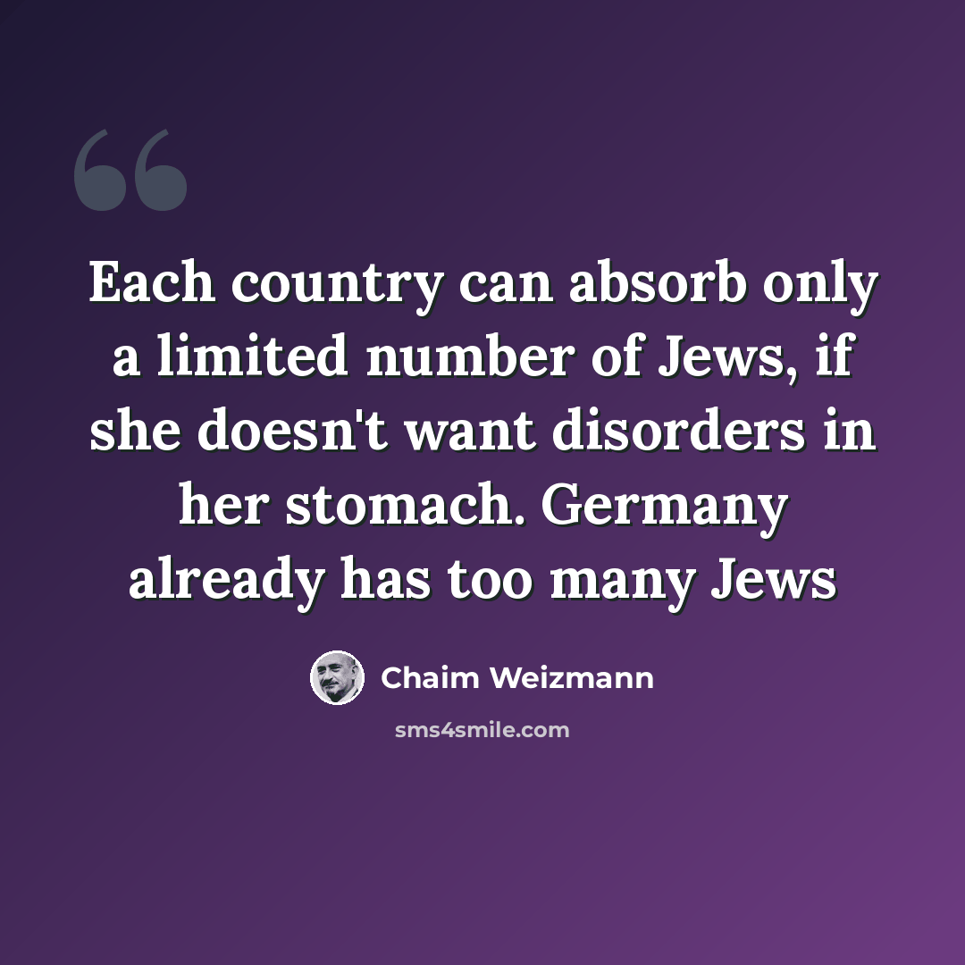 “Each country can absorb only a limited number of Jews, if she doesn't want disorders in her stomach. Germany already has too many Jews” quote by Chaim Weizmann