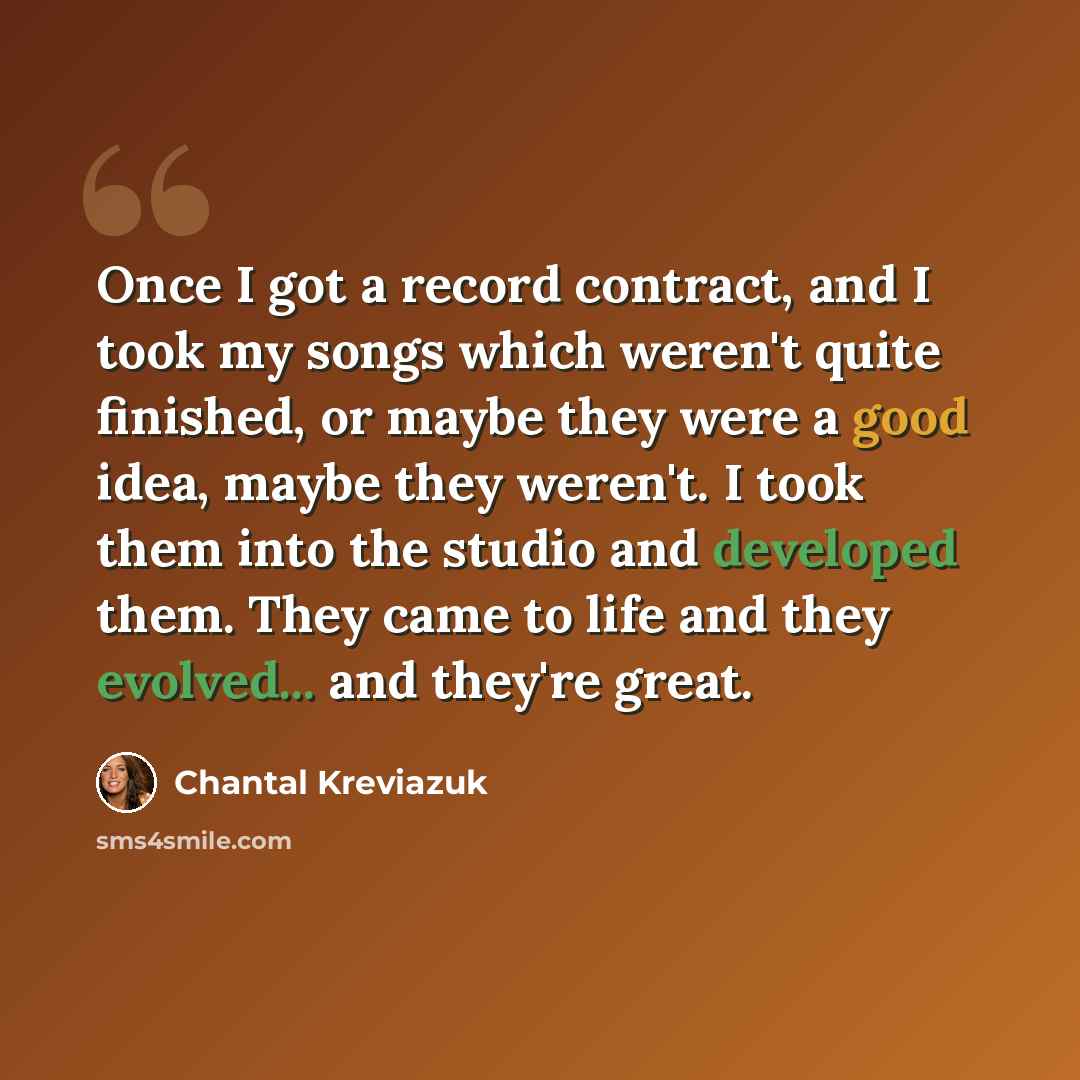 “Once I got a record contract, and I took my songs which weren't quite finished, or maybe they were a good idea, maybe they weren't. I took them into the studio and developed them. They came to life and they evolved... and they're great.” quote by Chantal Kreviazuk