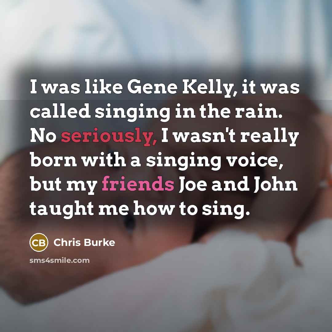 “I was like Gene Kelly, it was called singing in the rain. No seriously, I wasn't really born with a singing voice, but my friends Joe and John taught me how to sing.” quote by Chris Burke