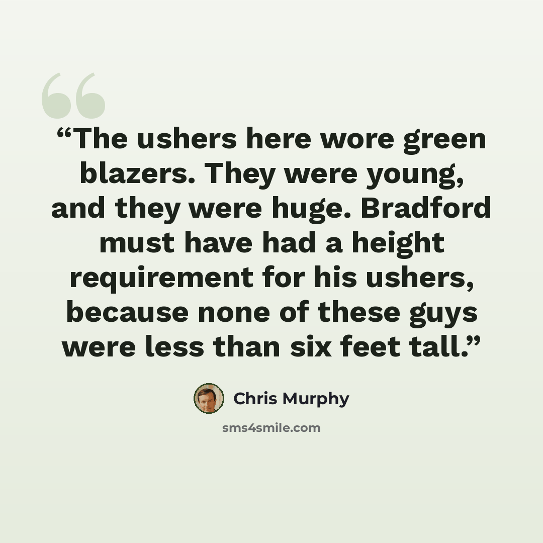 “The ushers here wore green blazers. They were young, and they were huge. Bradford must have had a height requirement for his ushers, because none of these guys were less than six feet tall.” quote by Chris Murphy