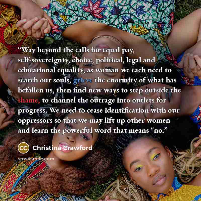“Way beyond the calls for equal pay, self-sovereignty, choice, politi­cal, legal and educational equality, as woman we each need to search our souls, grieve the enormity of what has befallen us, then find new ways to step outside the shame, to channel the outrage into outlets for progress. We need…” quote by Christina Crawford