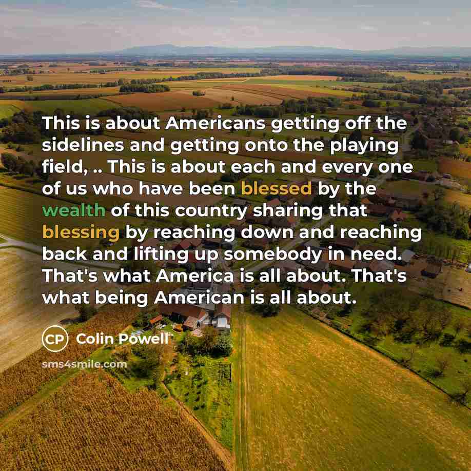 “This is about Americans getting off the sidelines and getting onto the playing field, .. This is about each and every one of us who have been blessed by the wealth of this country sharing that blessing by reaching down and reaching back and lifting up somebody in need. That's what America is all…” quote by Colin Powell