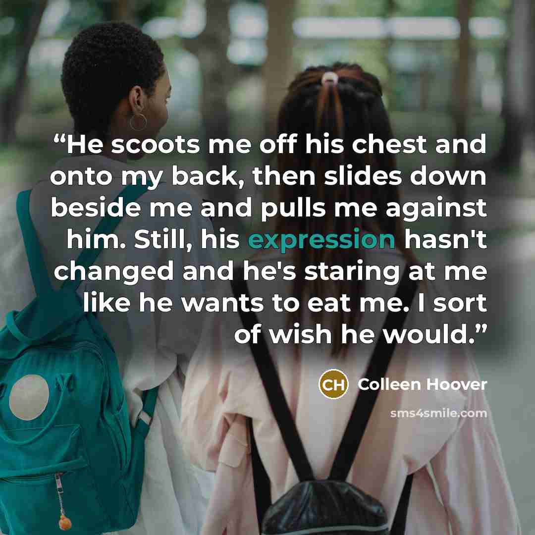 “He scoots me off his chest and onto my back, then slides down beside me and pulls me against him. Still, his expression hasn't changed and he's staring at me like he wants to eat me. I sort of wish he would.” quote by Colleen Hoover