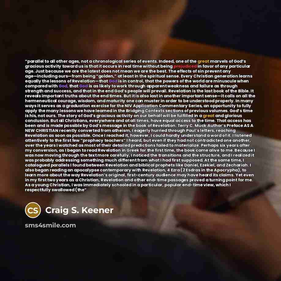 “parallel to all other ages, not a chronological series of events. Indeed, one of the great marvels of God’s gracious activity toward us is that it occurs in real time without being prejudiced in favor of any particular age. Just because we are the latest does not mean we are the best. The effects…” quote by Craig S. Keener