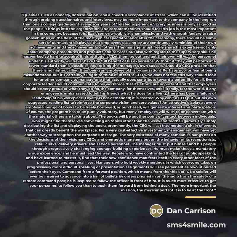 “Qualities such as honesty, determination, and a cheerful acceptance of stress, which can all be identified through probing questionnaires and interviews, may be more important to the company in the long run than one's college grade-point average or years of "related experience." Every business is…” quote by Dan Carrison