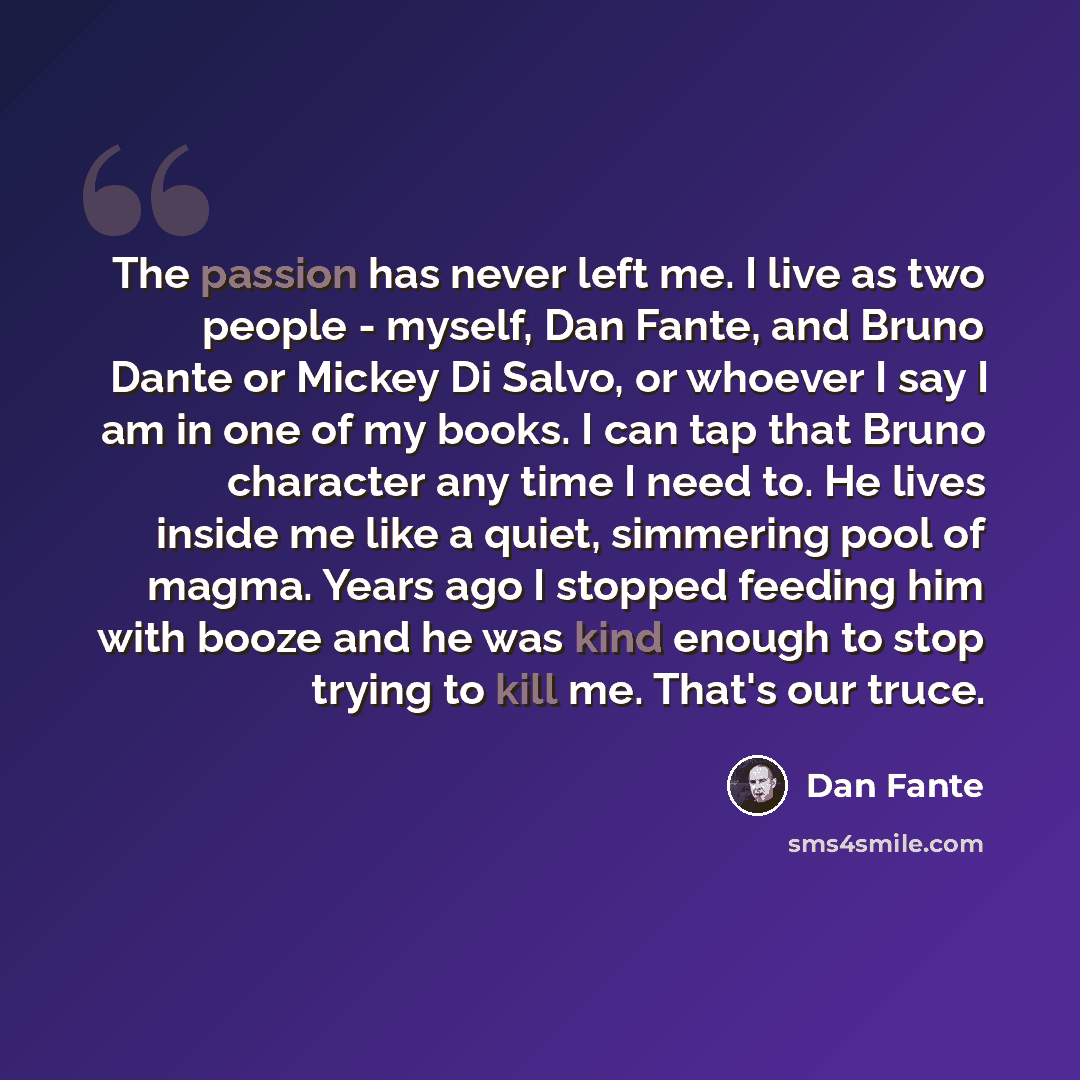 “The passion has never left me. I live as two people - myself, Dan Fante, and Bruno Dante or Mickey Di Salvo, or whoever I say I am in one of my books. I can tap that Bruno character any time I need to. He lives inside me like a quiet, simmering pool of magma. Years ago I stopped feeding him with…” quote by Dan Fante