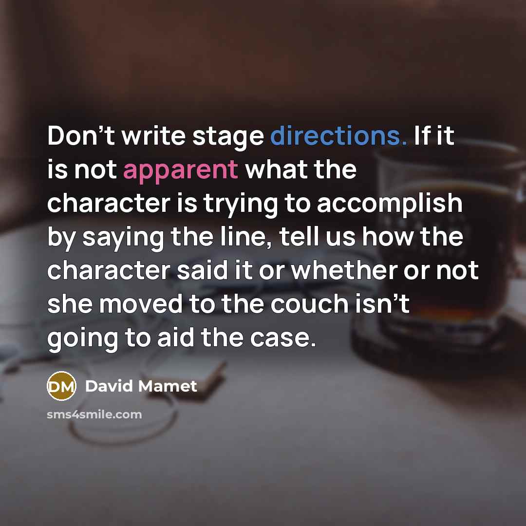 “Don't write stage directions. If it is not apparent what the character is trying to accomplish by saying the line, tell us how the character said it or whether or not she moved to the couch isn't going to aid the case.” quote by David Mamet