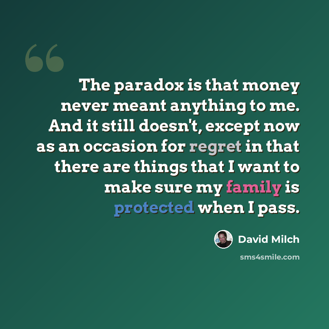 “The paradox is that money never meant anything to me. And it still doesn't, except now as an occasion for regret in that there are things that I want to make sure my family is protected when I pass.” quote by David Milch