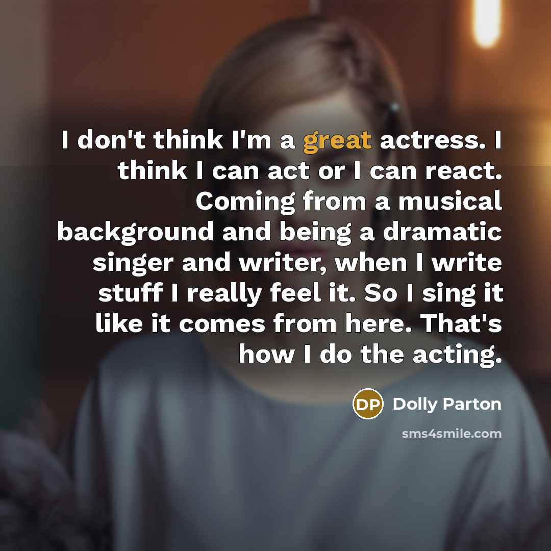 “I don't think I'm a great actress. I think I can act or I can react. Coming from a musical background and being a dramatic singer and writer, when I write stuff I really feel it. So I sing it like it comes from here. That's how I do the acting.” quote by Dolly Parton