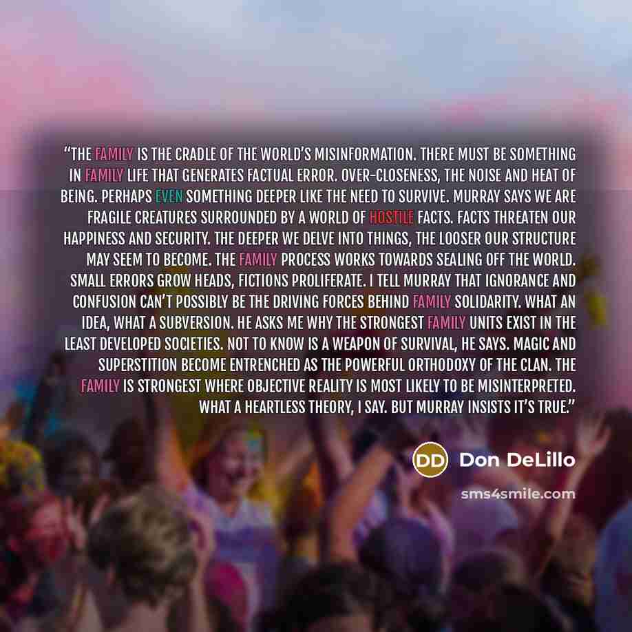 “The family is the cradle of the world’s misinformation. There must be something in family life that generates factual error. Over-closeness, the noise and heat of being. Perhaps even something deeper like the need to survive. Murray says we are fragile creatures surrounded by a world of hostile…” quote by Don DeLillo