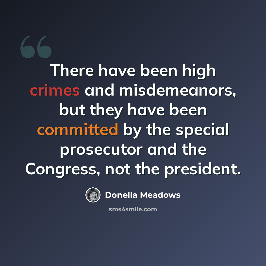 “There have been high crimes and misdemeanors, but they have been committed by the special prosecutor and the Congress, not the president.” quote by Donella Meadows