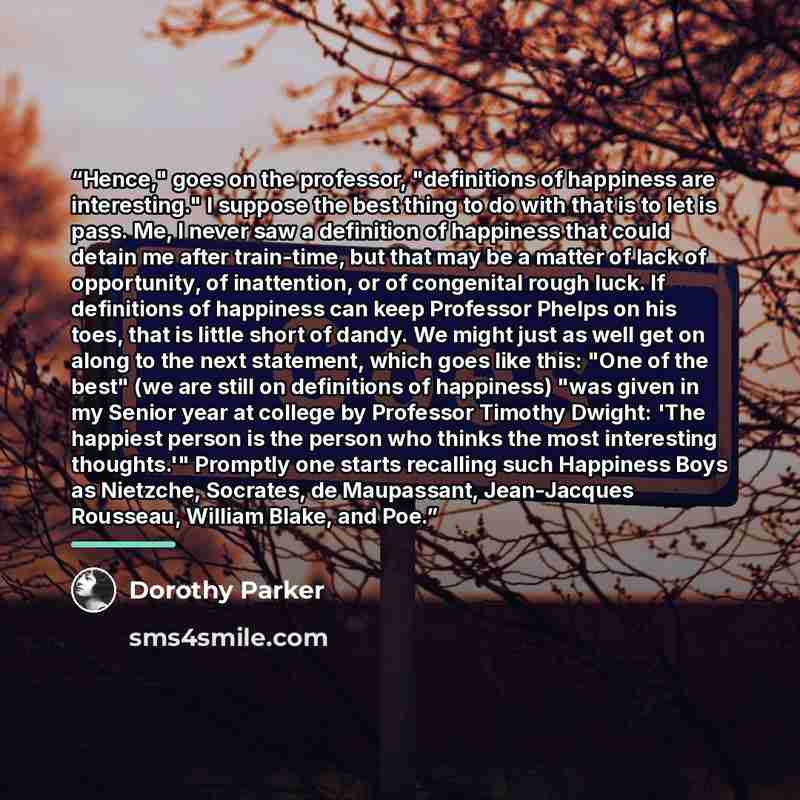 “Hence," goes on the professor, "definitions of happiness are interesting." I suppose the best thing to do with that is to let is pass. Me, I never saw a definition of happiness that could detain me after train-time, but that may be a matter of lack of opportunity, of inattention, or of congenital…” quote by Dorothy Parker