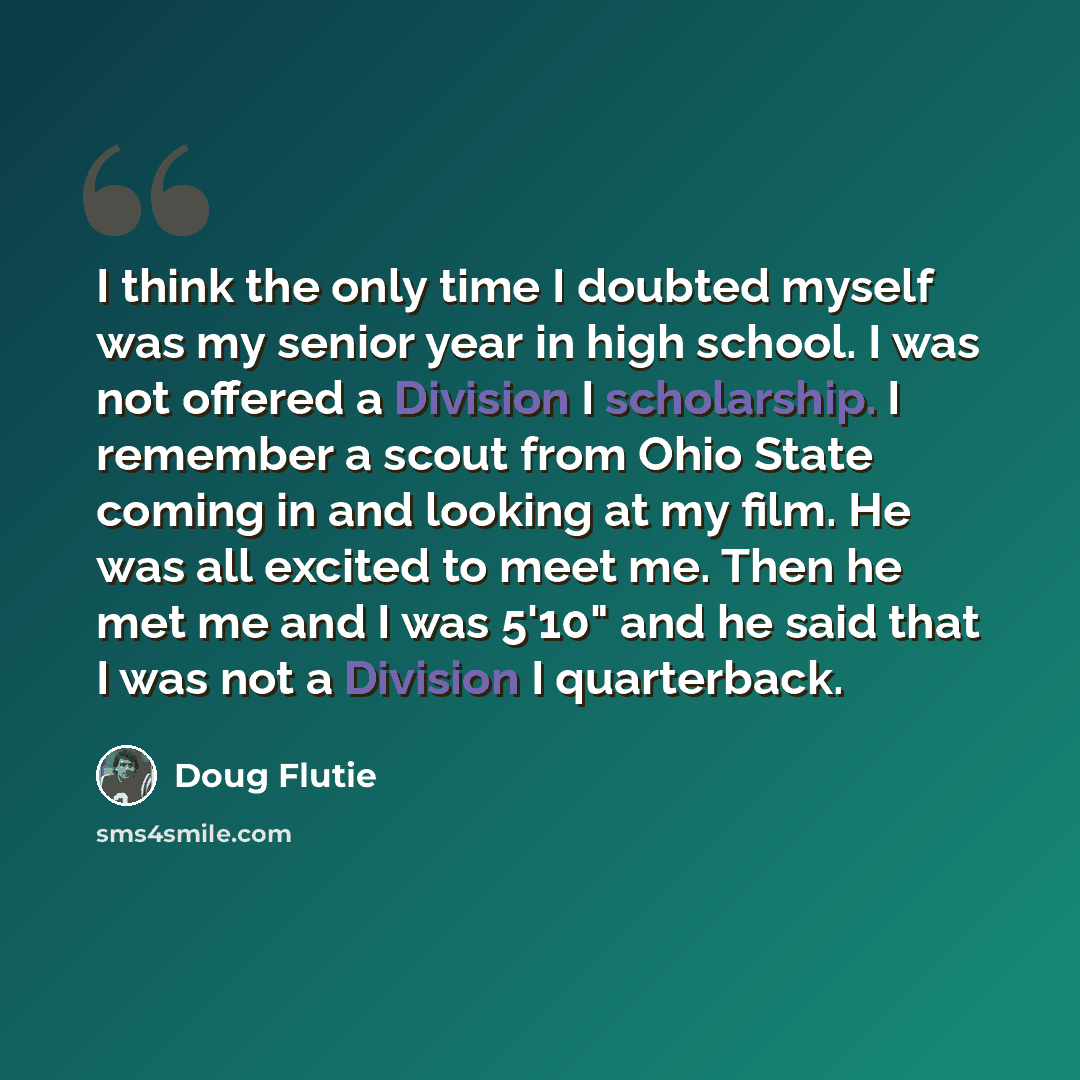 “I think the only time I doubted myself was my senior year in high school. I was not offered a Division I scholarship. I remember a scout from Ohio State coming in and looking at my film. He was all excited to meet me. Then he met me and I was 5'10" and he said that I was not a Division I…” quote by Doug Flutie