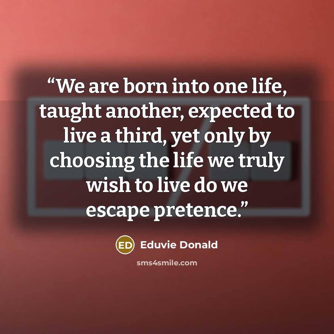 “We are born into one life, taught another, expected to live a third, yet only by choosing the life we truly wish to live do we escape pretence.” quote by Eduvie Donald