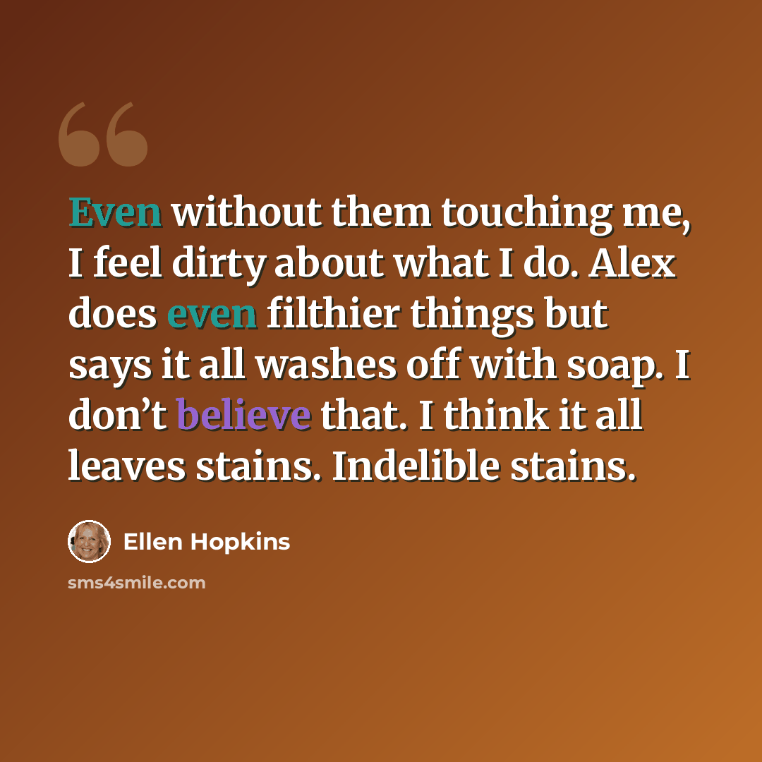 “Even without them touching me, I feel dirty about what I do. Alex does even filthier things but says it all washes off with soap. I don’t believe that. I think it all leaves stains. Indelible stains.” quote by Ellen Hopkins