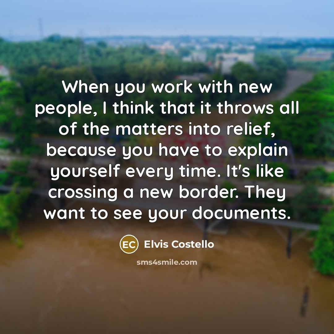 “When you work with new people, I think that it throws all of the matters into relief, because you have to explain yourself every time. It's like crossing a new border. They want to see your documents.” quote by Elvis Costello