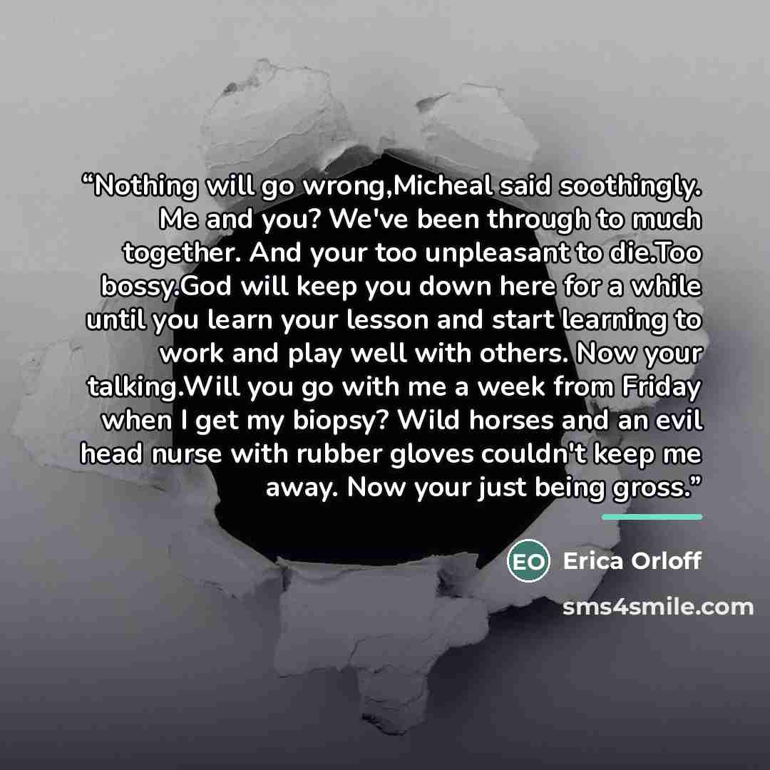 “Nothing will go wrong,Micheal said soothingly. Me and you? We've been through to much together. And your too unpleasant to die.Too bossy.God will keep you down here for a while until you learn your lesson and start learning to work and play well with others. Now your talking.Will you go with me a…” quote by Erica Orloff