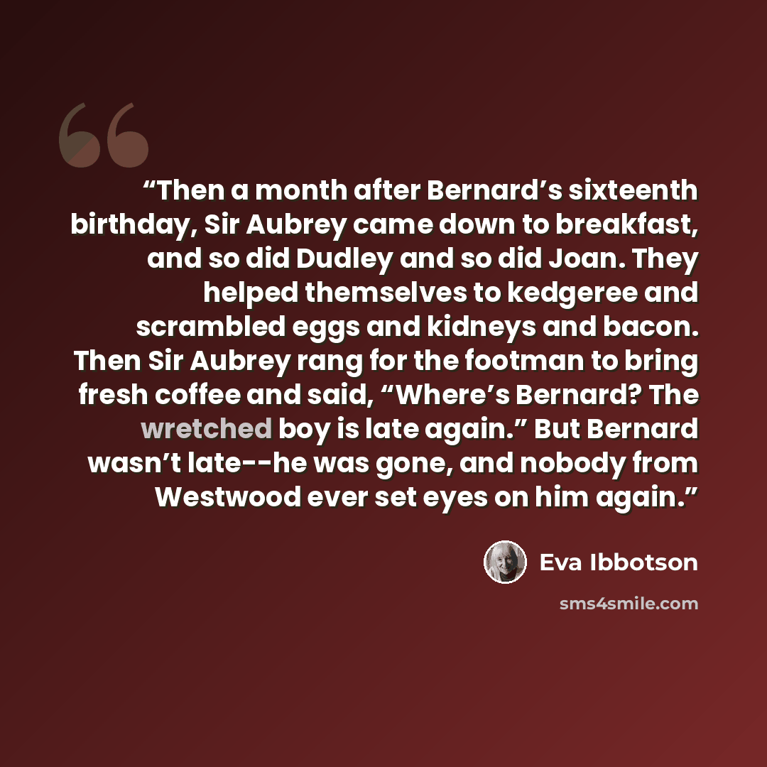 “Then a month after Bernard’s sixteenth birthday, Sir Aubrey came down to breakfast, and so did Dudley and so did Joan. They helped themselves to kedgeree and scrambled eggs and kidneys and bacon. Then Sir Aubrey rang for the footman to bring fresh coffee and said, “Where’s Bernard? The wretched…” quote by Eva Ibbotson