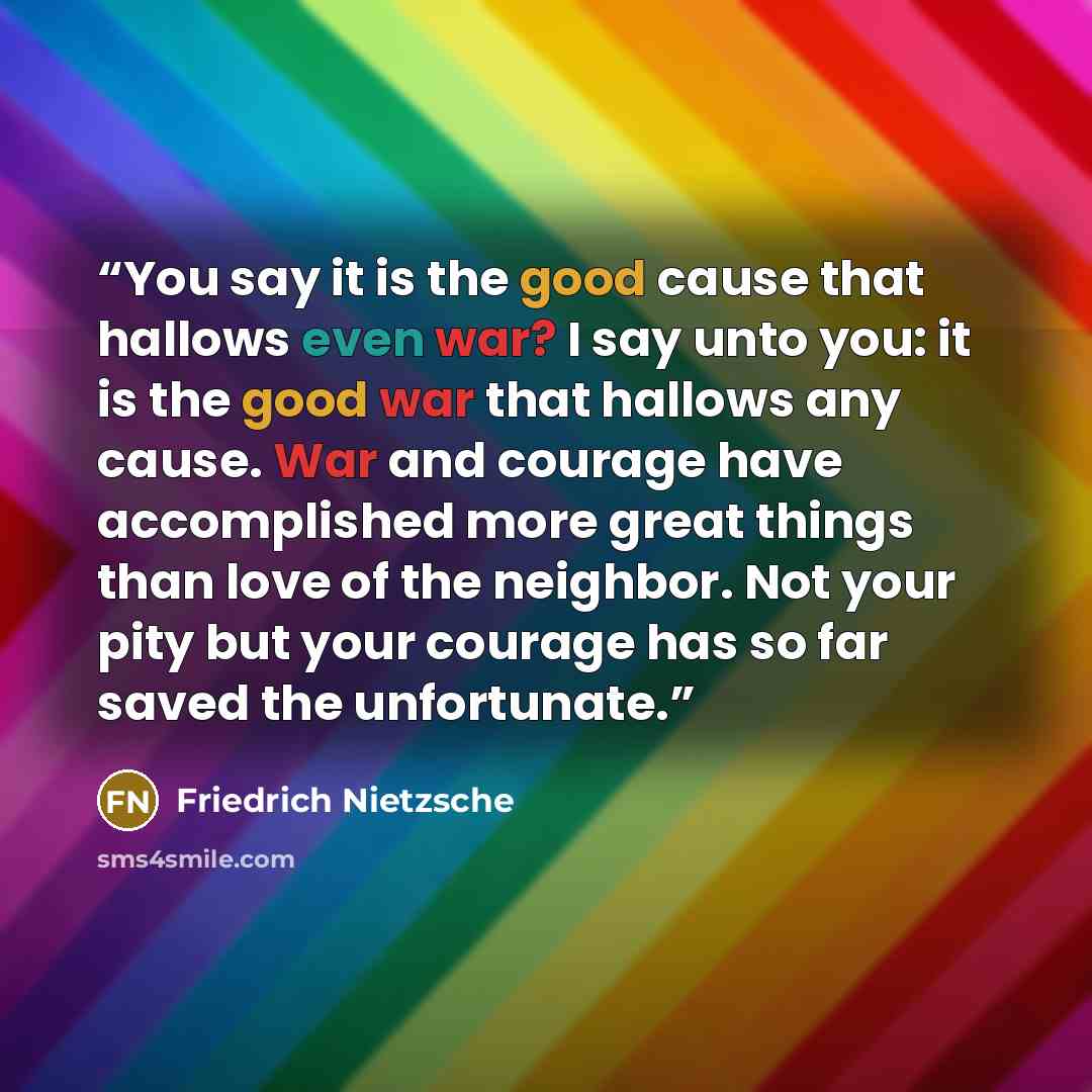 “You say it is the good cause that hallows even war? I say unto you: it is the good war that hallows any cause. War and courage have accomplished more great things than love of the neighbor. Not your pity but your courage has so far saved the unfortunate.” quote by Friedrich Nietzsche