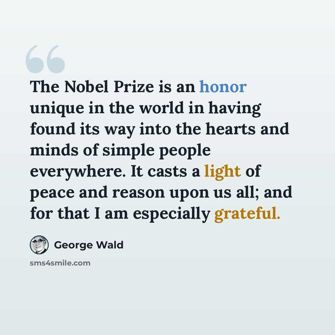 “The Nobel Prize is an honor unique in the world in having found its way into the hearts and minds of simple people everywhere. It casts a light of peace and reason upon us all; and for that I am especially grateful.” quote by George Wald