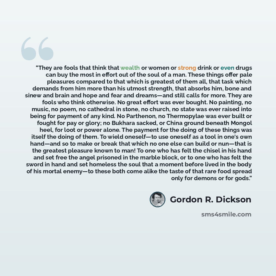 “They are fools that think that wealth or women or strong drink or even drugs can buy the most in effort out of the soul of a man. These things offer pale pleasures compared to that which is greatest of them all, that task which demands from him more than his utmost strength, that absorbs him, bone…” quote by Gordon R. Dickson
