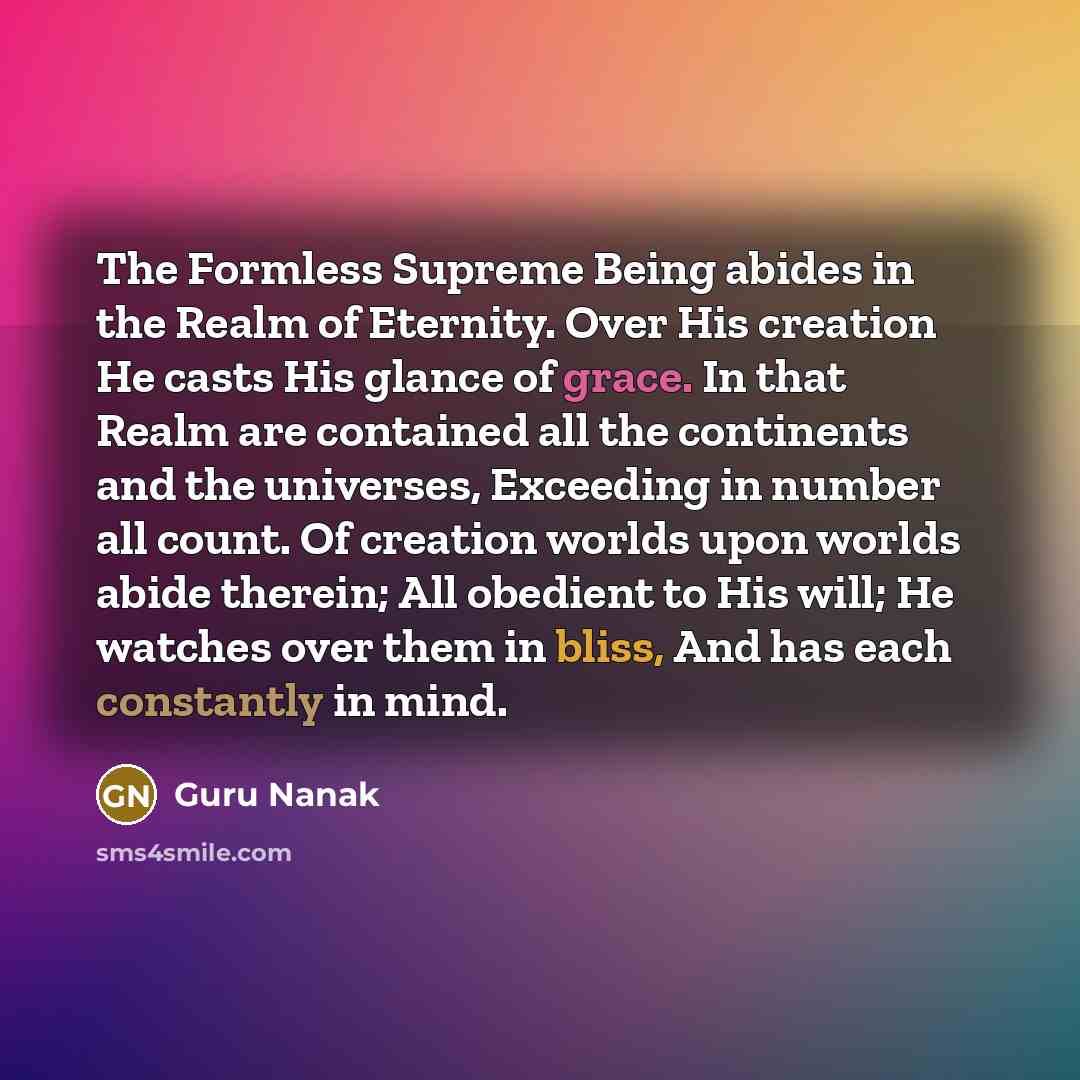 “The Formless Supreme Being abides in the Realm of Eternity. Over His creation He casts His glance of grace. In that Realm are contained all the continents and the universes, Exceeding in number all count. Of creation worlds upon worlds abide therein; All obedient to His will; He watches over them…” quote by Guru Nanak
