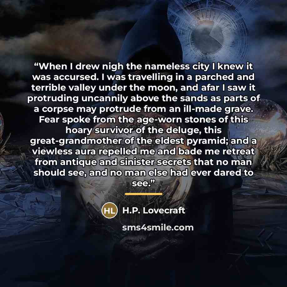 “When I drew nigh the nameless city I knew it was accursed. I was travelling in a parched and terrible valley under the moon, and afar I saw it protruding uncannily above the sands as parts of a corpse may protrude from an ill-made grave. Fear spoke from the age-worn stones of this hoary survivor…” quote by H.P. Lovecraft