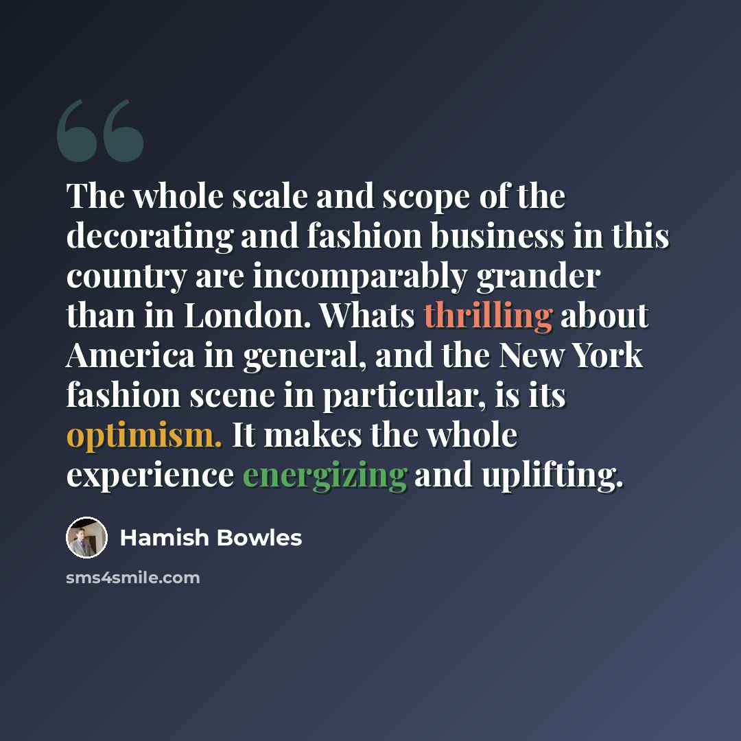 “The whole scale and scope of the decorating and fashion business in this country are incomparably grander than in London. Whats thrilling about America in general, and the New York fashion scene in particular, is its optimism. It makes the whole experience energizing and uplifting.” quote by Hamish Bowles