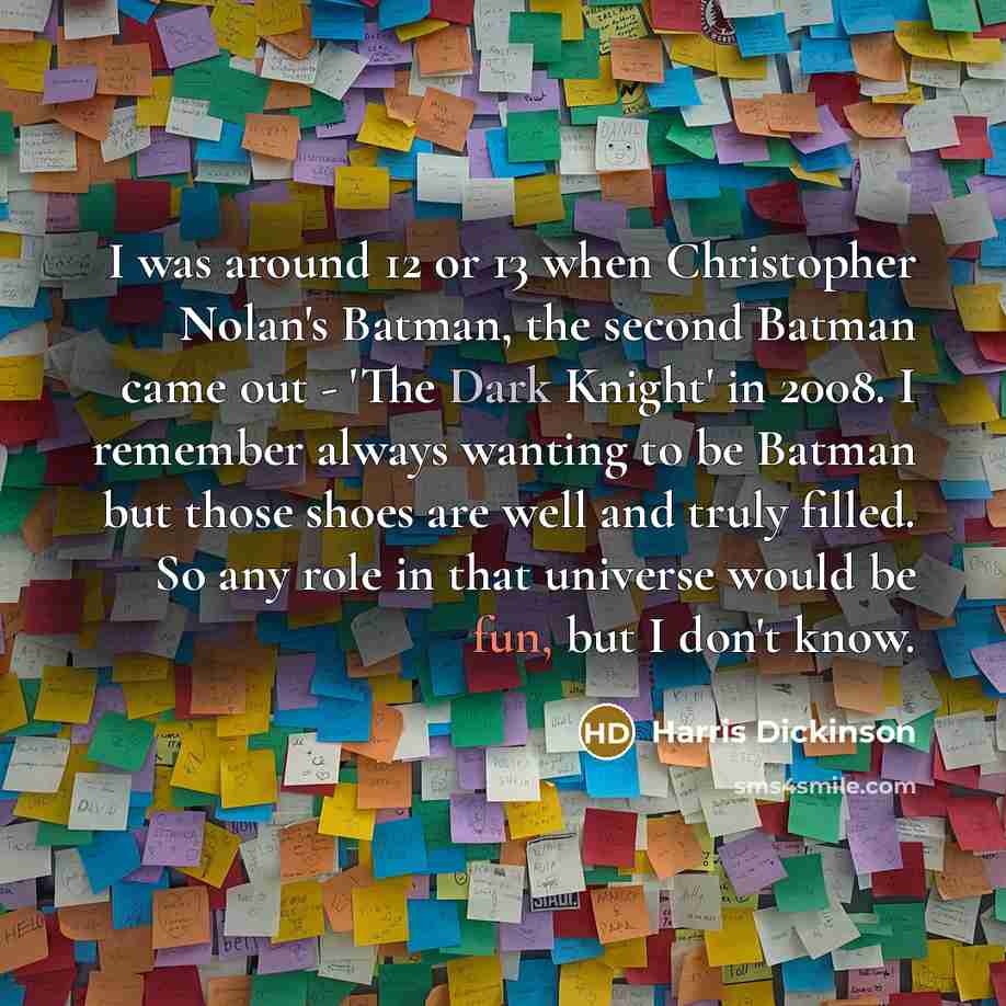 “I was around 12 or 13 when Christopher Nolan's Batman, the second Batman came out - 'The Dark Knight' in 2008. I remember always wanting to be Batman but those shoes are well and truly filled. So any role in that universe would be fun, but I don't know.” quote by Harris Dickinson