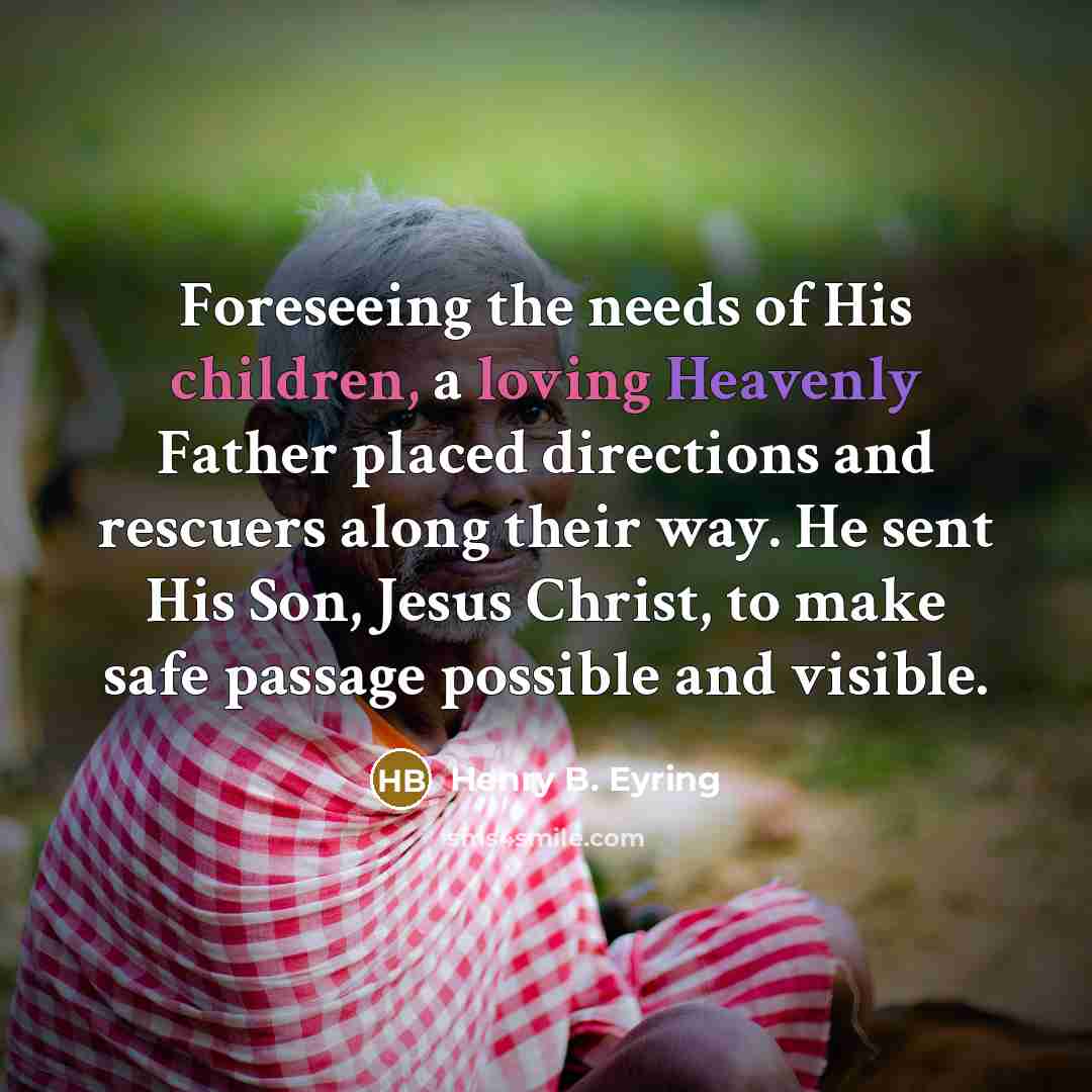 “Foreseeing the needs of His children, a loving Heavenly Father placed directions and rescuers along their way. He sent His Son, Jesus Christ, to make safe passage possible and visible.” quote by Henry B. Eyring
