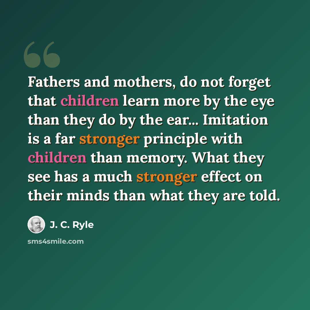 “Fathers and mothers, do not forget that children learn more by the eye than they do by the ear... Imitation is a far stronger principle with children than memory. What they see has a much stronger effect on their minds than what they are told.” quote by J. C. Ryle