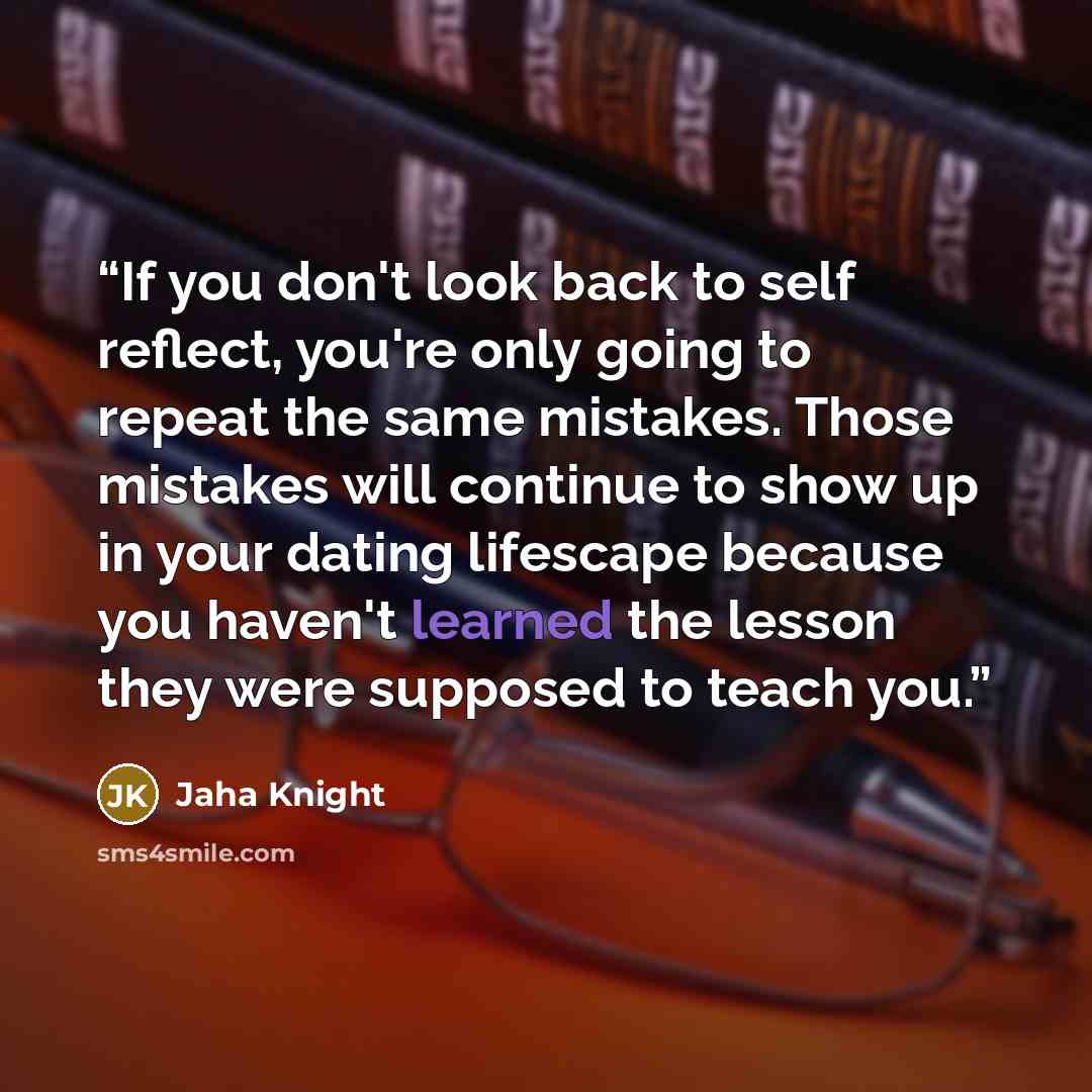 “If you don't look back to self reflect, you're only going to repeat the same mistakes. Those mistakes will continue to show up in your dating lifescape because you haven't learned the lesson they were supposed to teach you.” quote by Jaha Knight