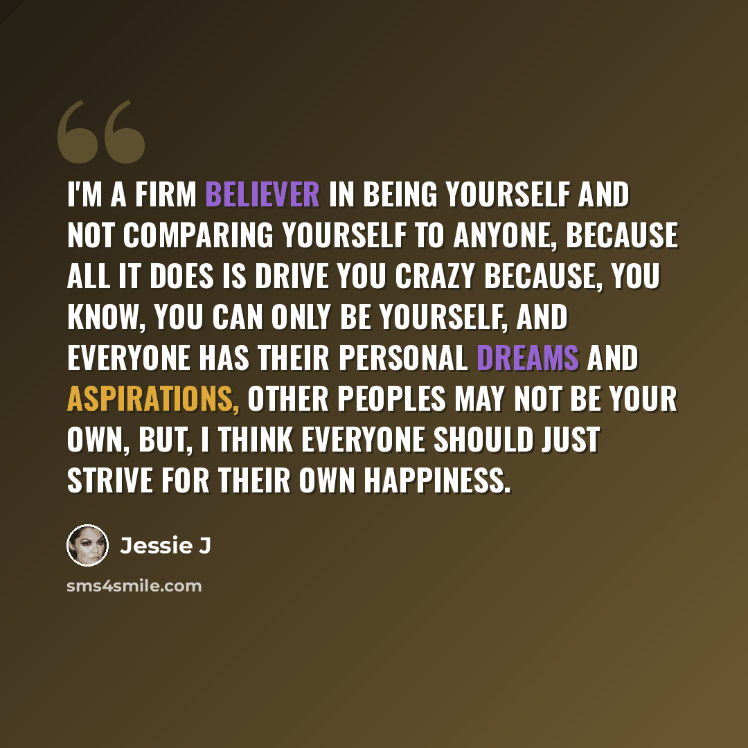“I'm a firm believer in being yourself and not comparing yourself to anyone, because all it does is drive you crazy because, you know, you can only be yourself, and everyone has their personal dreams and aspirations, other peoples may not be your own, but, I think everyone should just strive for…” quote by Jessie J