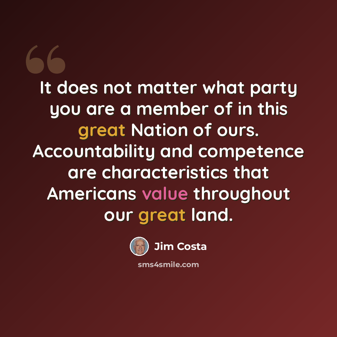 “It does not matter what party you are a member of in this great Nation of ours. Accountability and competence are characteristics that Americans value throughout our great land.” quote by Jim Costa