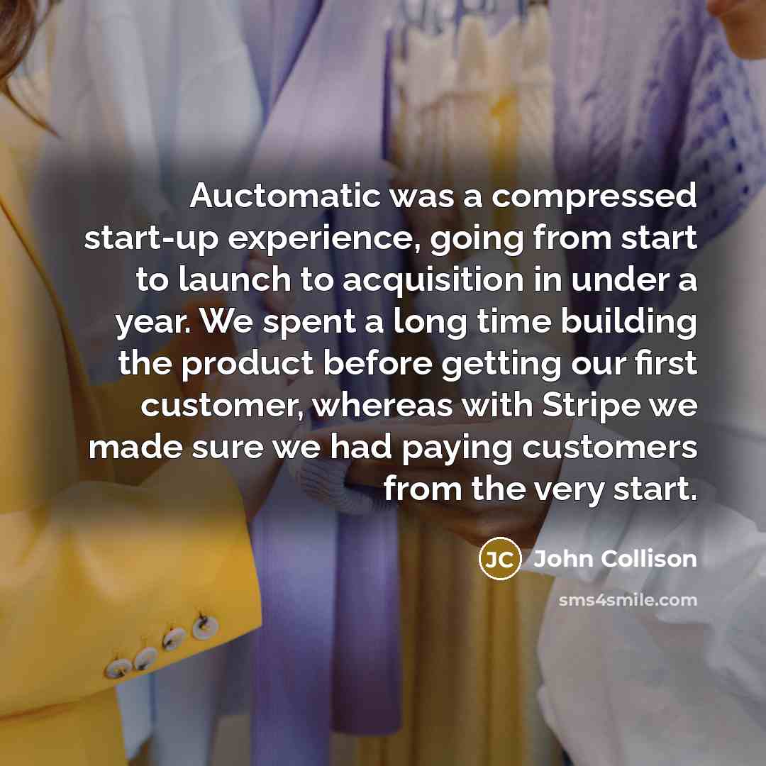 “Auctomatic was a compressed start-up experience, going from start to launch to acquisition in under a year. We spent a long time building the product before getting our first customer, whereas with Stripe we made sure we had paying customers from the very start.” quote by John Collison