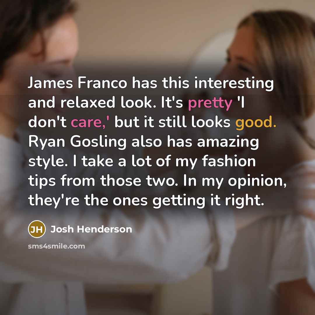 “James Franco has this interesting and relaxed look. It's pretty 'I don't care,' but it still looks good. Ryan Gosling also has amazing style. I take a lot of my fashion tips from those two. In my opinion, they're the ones getting it right.” quote by Josh Henderson