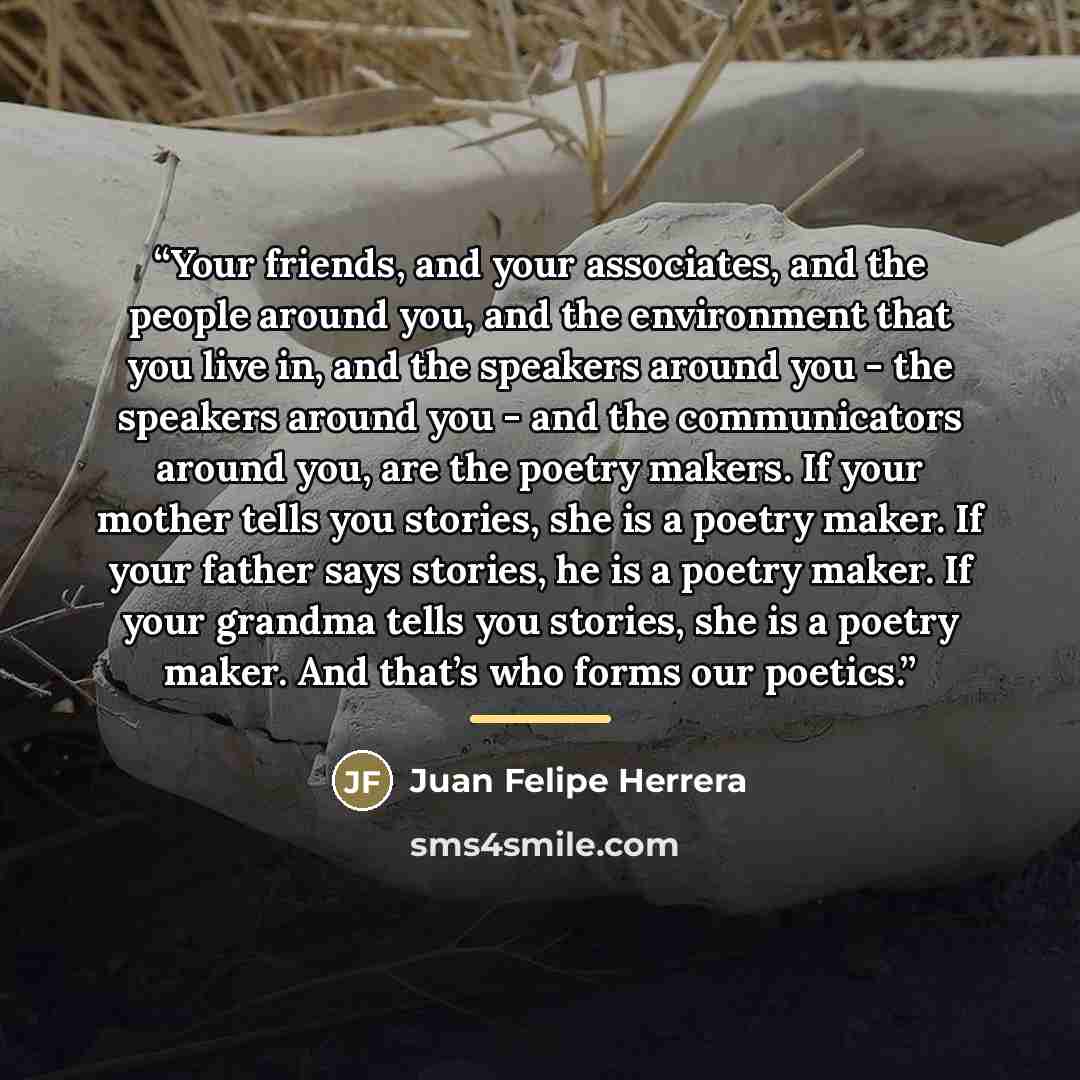 “Your friends, and your associates, and the people around you, and the environment that you live in, and the speakers around you - the speakers around you - and the communicators around you, are the poetry makers. If your mother tells you stories, she is a poetry maker. If your father says stories…” quote by Juan Felipe Herrera